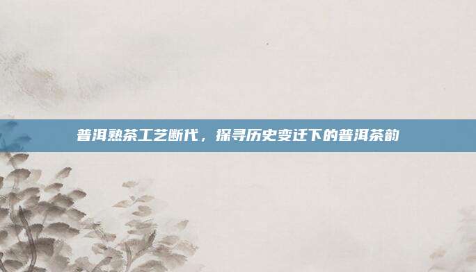 普洱熟茶工艺断代,探寻历史变迁下的普洱茶韵