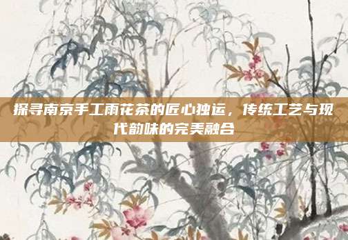 探寻南京手工雨花茶的匠心独运,传统工艺与现代韵味的完美融合