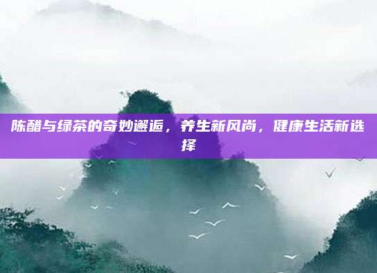 陈醋与绿茶的奇妙邂逅，养生新风尚，健康生活新选择