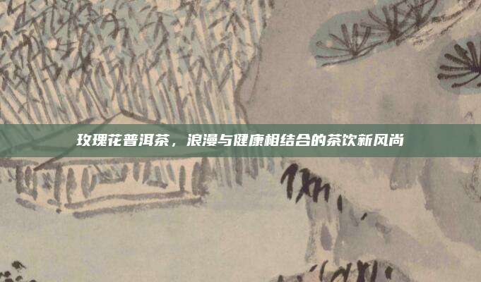 玫瑰花普洱茶，浪漫与健康相结合的茶饮新风尚