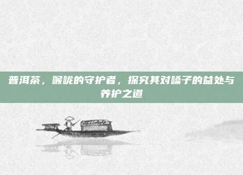 普洱茶，喉咙的守护者，探究其对嗓子的益处与养护之道