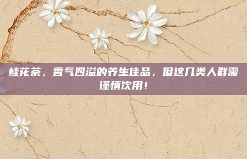 桂花茶，香气四溢的养生佳品，但这几类人群需谨慎饮用！