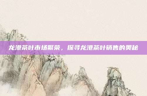 龙港茶叶市场繁荣，探寻龙港茶叶销售的奥秘