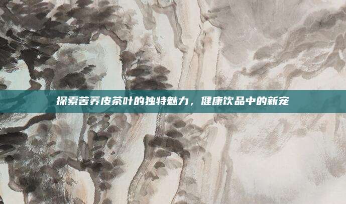 探索苦荞皮茶叶的独特魅力，健康饮品中的新宠