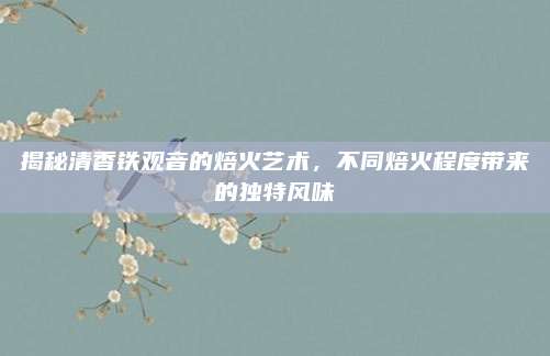 揭秘清香铁观音的焙火艺术，不同焙火程度带来的独特风味
