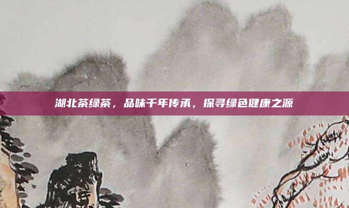 湖北茶绿茶，品味千年传承，探寻绿色健康之源