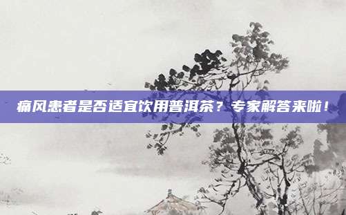 痛风患者是否适宜饮用普洱茶?专家解答来啦!