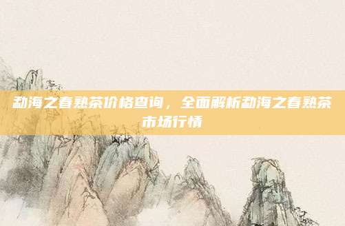 勐海之春熟茶价格查询，全面解析勐海之春熟茶市场行情