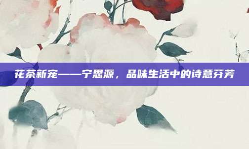 花茶新宠——宁思源，品味生活中的诗意芬芳