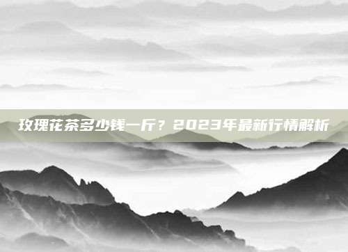 玫瑰花茶多少钱一斤？2023年最新行情解析