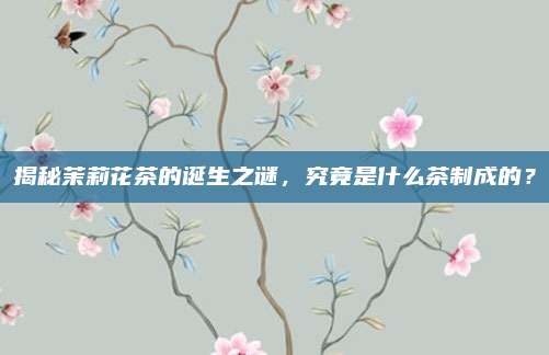 揭秘茉莉花茶的诞生之谜，究竟是什么茶制成的？
