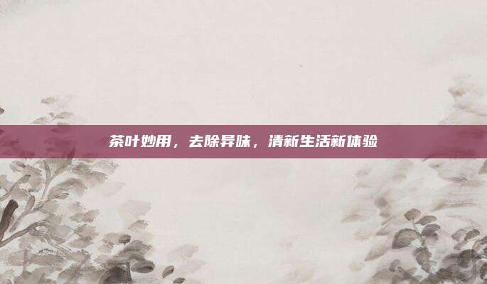 茶叶妙用，去除异味，清新生活新体验