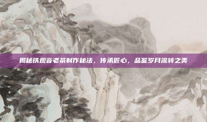 揭秘铁观音老茶制作秘法，传承匠心，品鉴岁月流转之美