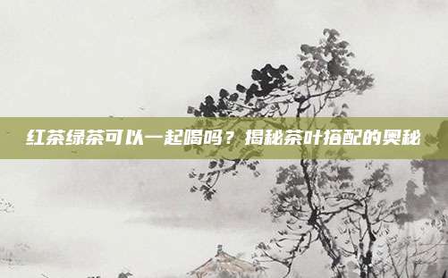 红茶绿茶可以一起喝吗？揭秘茶叶搭配的奥秘