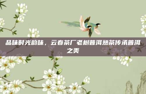 品味时光韵味，云春茶厂老树普洱熟茶传承普洱之美