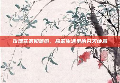 玫瑰花茶如蔷薇,品鉴生活里的芬芳诗意