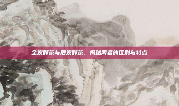 全发酵茶与后发酵茶，揭秘两者的区别与特点