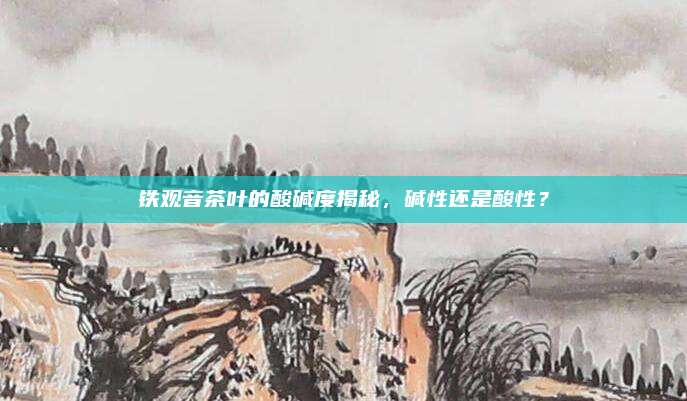 铁观音茶叶的酸碱度揭秘,碱性还是酸性?
