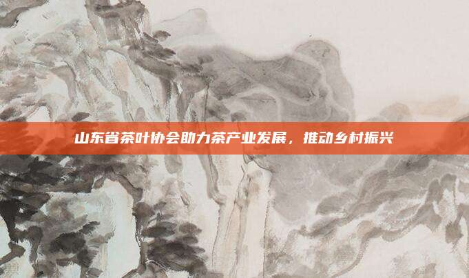 山东省茶叶协会助力茶产业发展，推动乡村振兴