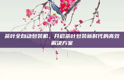 茶叶全自动包装机，开启茶叶包装新时代的高效解决方案