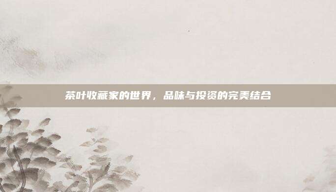茶叶收藏家的世界，品味与投资的完美结合