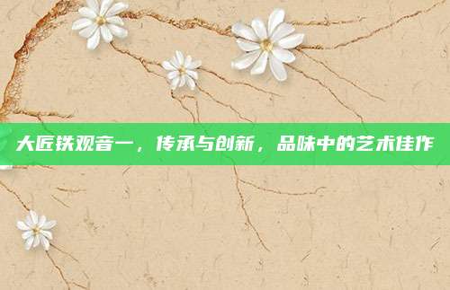 大匠铁观音一，传承与创新，品味中的艺术佳作