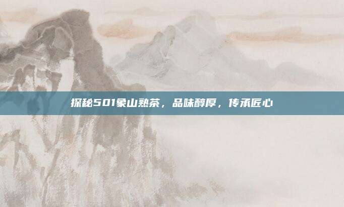 探秘501象山熟茶，品味醇厚，传承匠心