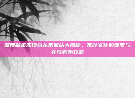 深度解析冻顶乌龙茶网站大揭秘，茶叶文化的瑰宝与在线购物攻略