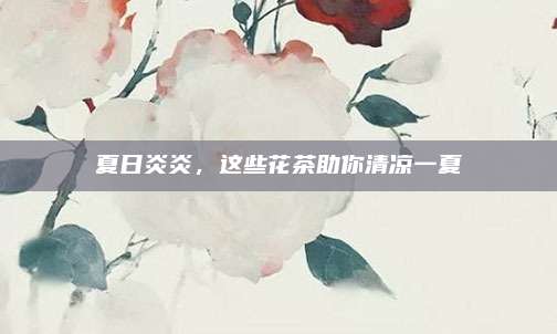 夏日炎炎，这些花茶助你清凉一夏