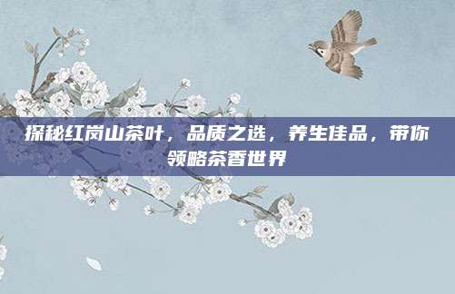 探秘红岗山茶叶，品质之选，养生佳品，带你领略茶香世界