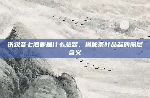 铁观音七泡都是什么意思，揭秘茶叶品鉴的深层含义