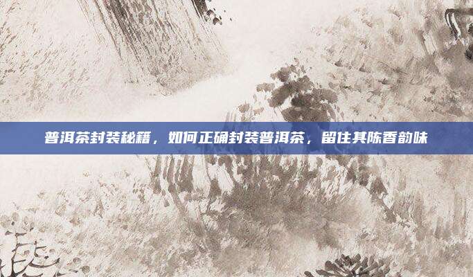 普洱茶封装秘籍，如何正确封装普洱茶，留住其陈香韵味