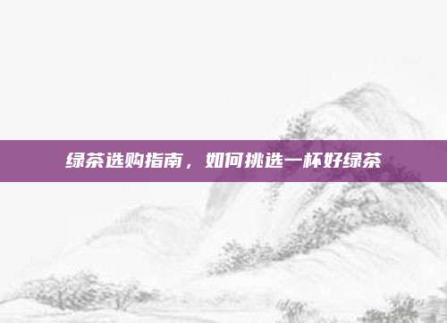 绿茶选购指南，如何挑选一杯好绿茶