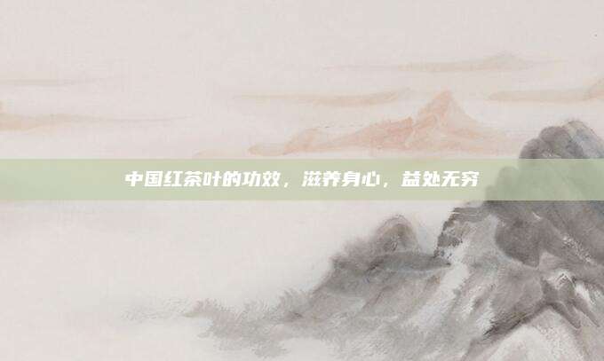 中国红茶叶的功效，滋养身心，益处无穷