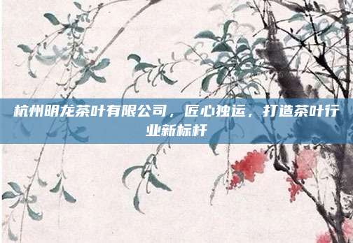 杭州明龙茶叶有限公司，匠心独运，打造茶叶行业新标杆