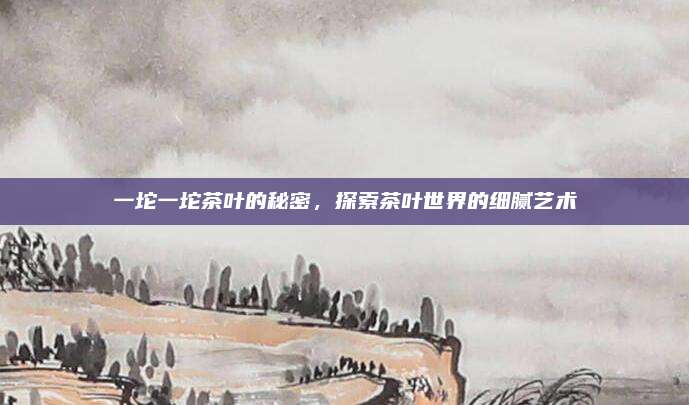 一坨一坨茶叶的秘密，探索茶叶世界的细腻艺术