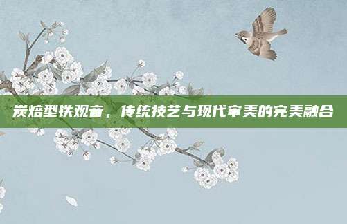 炭焙型铁观音，传统技艺与现代审美的完美融合