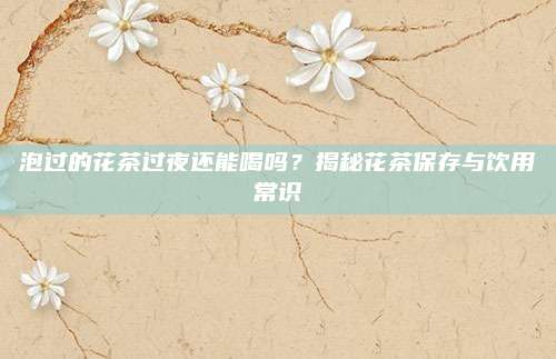 泡过的花茶过夜还能喝吗？揭秘花茶保存与饮用常识