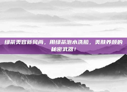 绿茶美容新风尚，用绿茶泡水洗脸，美肤养颜的秘密武器！