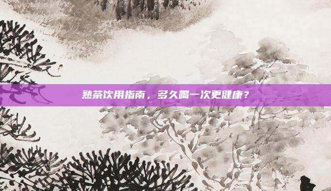 熟茶饮用指南，多久喝一次更健康？