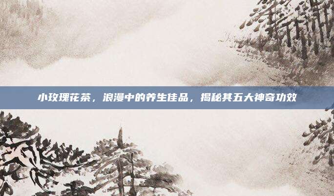 小玫瑰花茶，浪漫中的养生佳品，揭秘其五大神奇功效