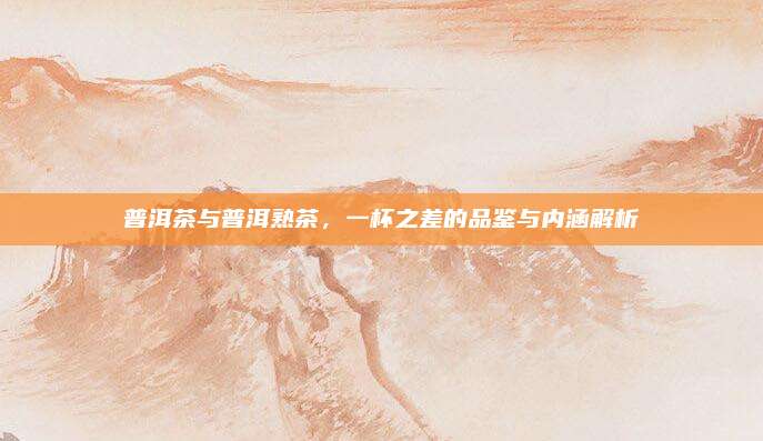 普洱茶与普洱熟茶，一杯之差的品鉴与内涵解析
