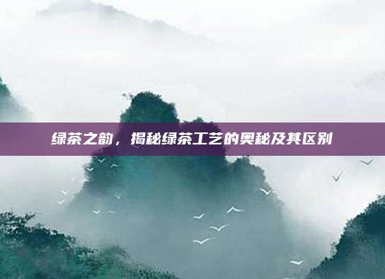 绿茶之韵，揭秘绿茶工艺的奥秘及其区别