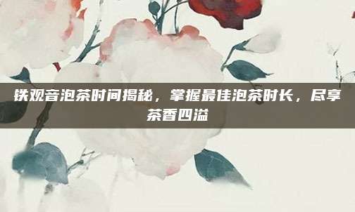 铁观音泡茶时间揭秘，掌握最佳泡茶时长，尽享茶香四溢