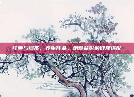 红参与绿茶，养生佳品，相得益彰的健康搭配