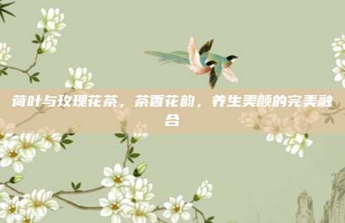 荷叶与玫瑰花茶，茶香花韵，养生美颜的完美融合