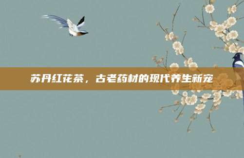 苏丹红花茶，古老药材的现代养生新宠