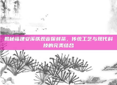 揭秘福建安溪铁观音保鲜茶，传统工艺与现代科技的完美结合