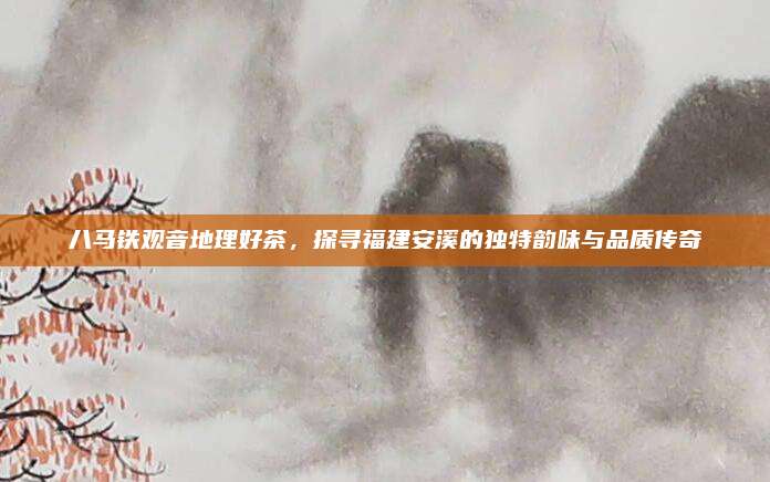八马铁观音地理好茶，探寻福建安溪的独特韵味与品质传奇