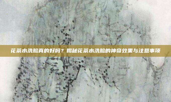花茶水洗脸真的好吗？揭秘花茶水洗脸的神奇效果与注意事项